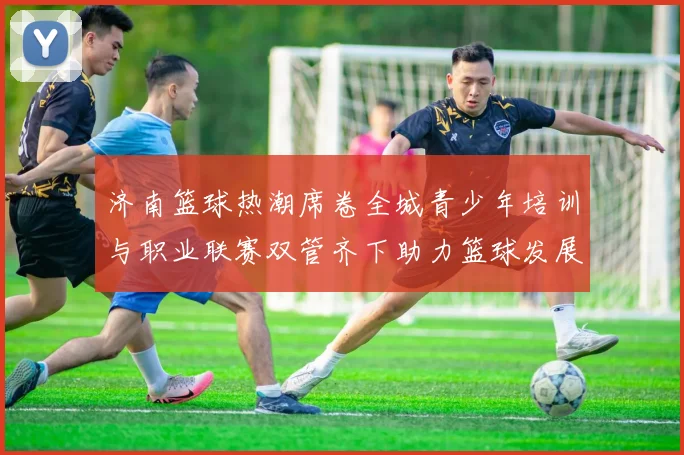 济南篮球热潮席卷全城青少年培训与职业联赛双管齐下助力篮球发展