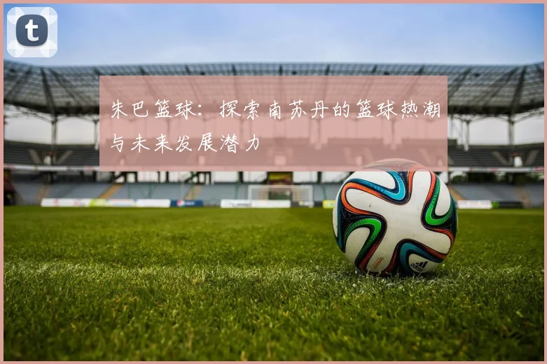 朱巴篮球：探索南苏丹的篮球热潮与未来发展潜力