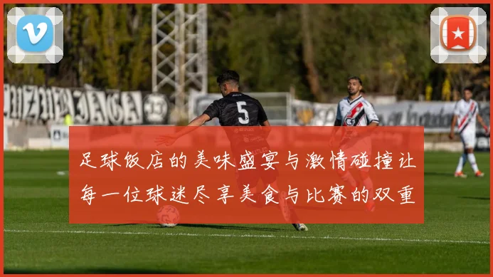 足球饭店的美味盛宴与激情碰撞让每一位球迷尽享美食与比赛的双重快乐