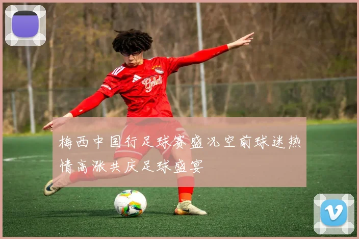 梅西中国行足球赛盛况空前球迷热情高涨共庆足球盛宴