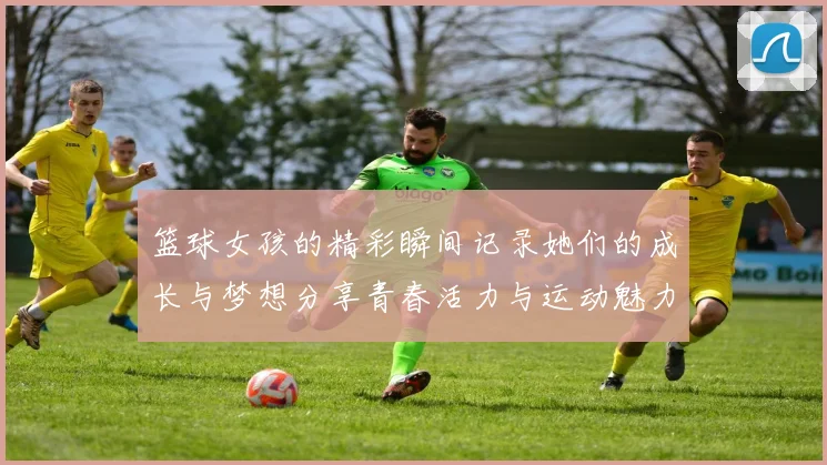 篮球女孩的精彩瞬间记录她们的成长与梦想分享青春活力与运动魅力的完美结合