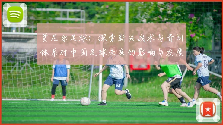 贾尼尔足球：探索新兴战术与青训体系对中国足球未来的影响与发展
